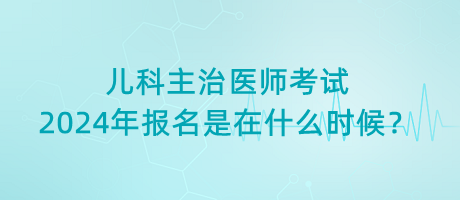 兒科主治醫(yī)師考試2024年報名是在什么時候？