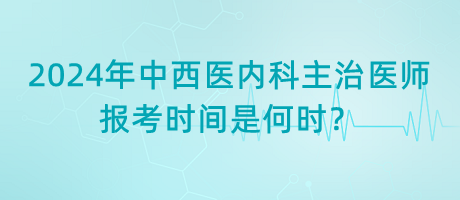 2024年中西醫(yī)內(nèi)科主治醫(yī)師報考時間是何時？