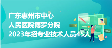 廣東惠州市中心人民醫(yī)院博羅分院2023年招專業(yè)技術人員45人