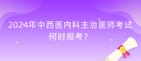 2024年中西醫(yī)內(nèi)科主治醫(yī)師考試何時報考？