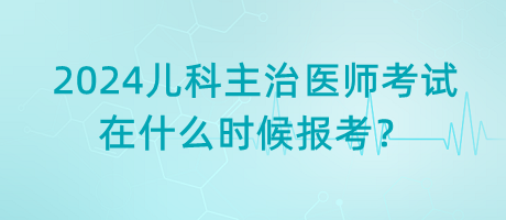 2024年兒科主治醫(yī)師考試什么時候是在什么時候報考？